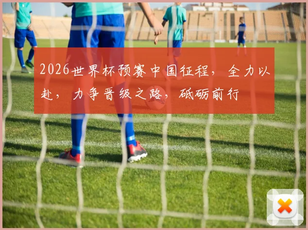 2026世界杯预赛中国征程，全力以赴，力争晋级之路，砥砺前行